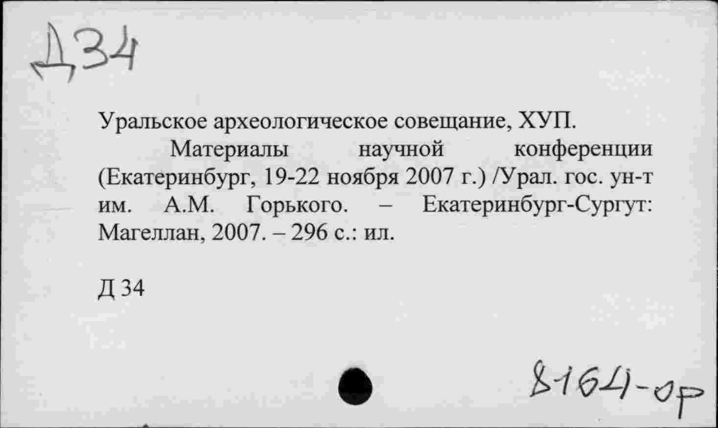 ﻿№
Уральское археологическое совещание, ХУП.
Материалы научной конференции (Екатеринбург, 19-22 ноября 2007 г.) /Урал. гос. ун-т им. А.М. Горького. - Екатеринбург-Сургут: Магеллан, 2007. - 296 с.: ил.
Д34